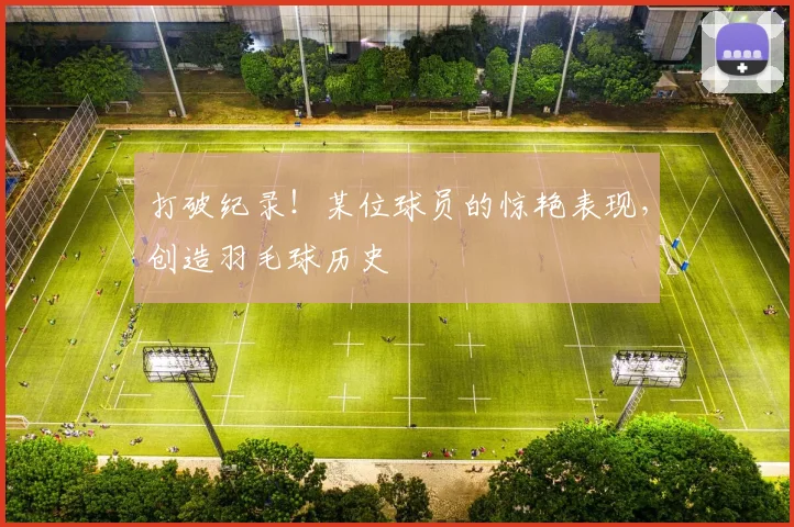 打破纪录！某位球员的惊艳表现，创造羽毛球历史